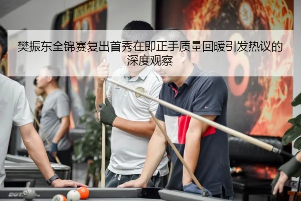 樊振东全锦赛复出首秀在即正手质量回暖引发热议的深度观察